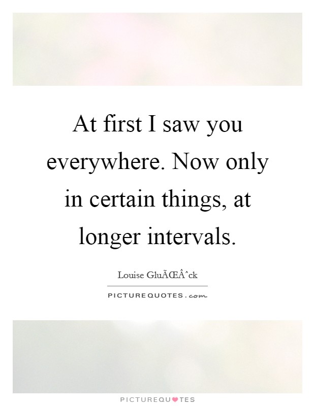 At first I saw you everywhere. Now only in certain things, at longer intervals. Picture Quote #1