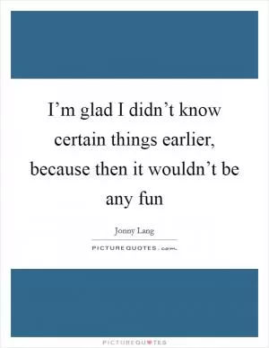 I’m glad I didn’t know certain things earlier, because then it wouldn’t be any fun Picture Quote #1