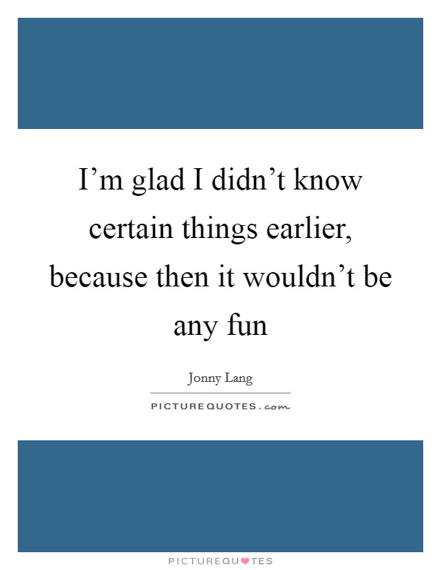 I'm glad I didn't know certain things earlier, because then it wouldn't be any fun Picture Quote #1