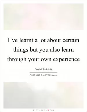 I’ve learnt a lot about certain things but you also learn through your own experience Picture Quote #1