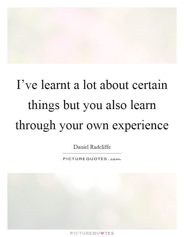 I've learnt a lot about certain things but you also learn through your own experience Picture Quote #1