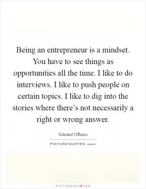 Being an entrepreneur is a mindset. You have to see things as opportunities all the time. I like to do interviews. I like to push people on certain topics. I like to dig into the stories where there’s not necessarily a right or wrong answer Picture Quote #1