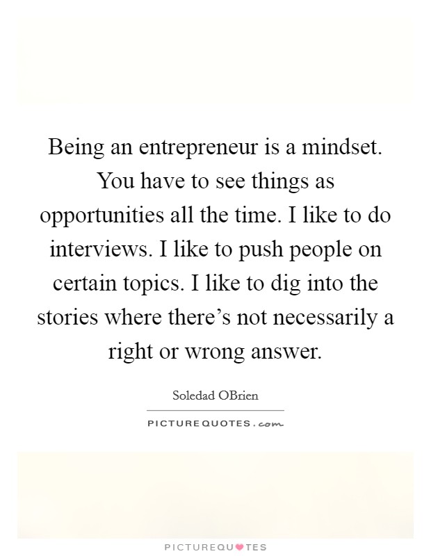 Being an entrepreneur is a mindset. You have to see things as opportunities all the time. I like to do interviews. I like to push people on certain topics. I like to dig into the stories where there's not necessarily a right or wrong answer. Picture Quote #1