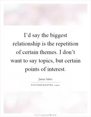 I’d say the biggest relationship is the repetition of certain themes. I don’t want to say topics, but certain points of interest Picture Quote #1