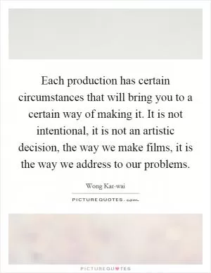 Each production has certain circumstances that will bring you to a certain way of making it. It is not intentional, it is not an artistic decision, the way we make films, it is the way we address to our problems Picture Quote #1