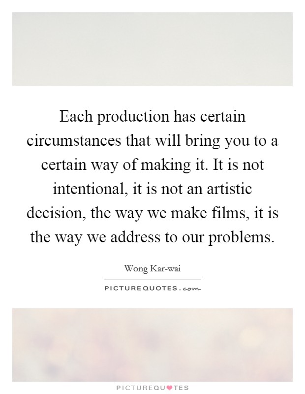 Each production has certain circumstances that will bring you to a certain way of making it. It is not intentional, it is not an artistic decision, the way we make films, it is the way we address to our problems. Picture Quote #1