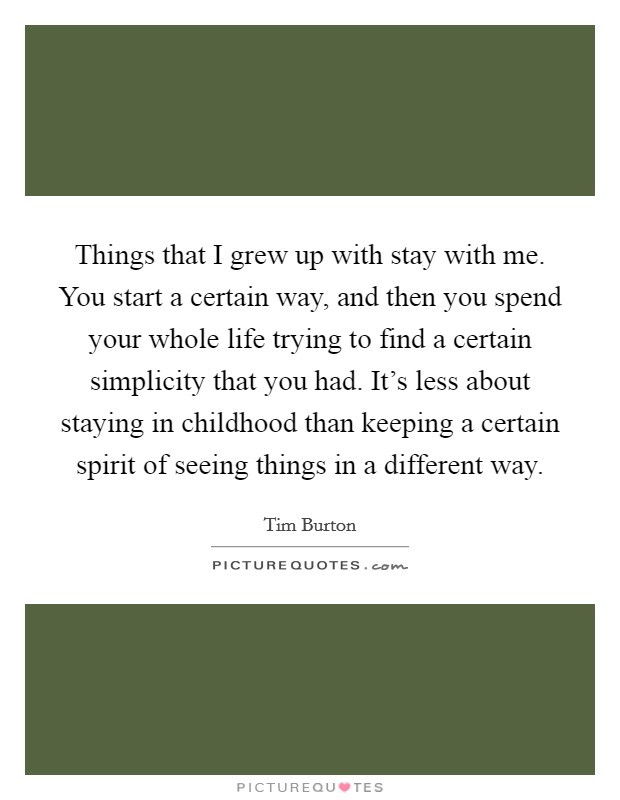 Things that I grew up with stay with me. You start a certain way, and then you spend your whole life trying to find a certain simplicity that you had. It's less about staying in childhood than keeping a certain spirit of seeing things in a different way. Picture Quote #1