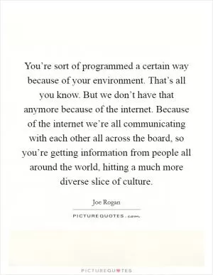 You’re sort of programmed a certain way because of your environment. That’s all you know. But we don’t have that anymore because of the internet. Because of the internet we’re all communicating with each other all across the board, so you’re getting information from people all around the world, hitting a much more diverse slice of culture Picture Quote #1