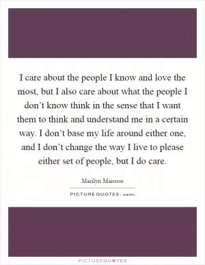 I care about the people I know and love the most, but I also care about what the people I don’t know think in the sense that I want them to think and understand me in a certain way. I don’t base my life around either one, and I don’t change the way I live to please either set of people, but I do care Picture Quote #1