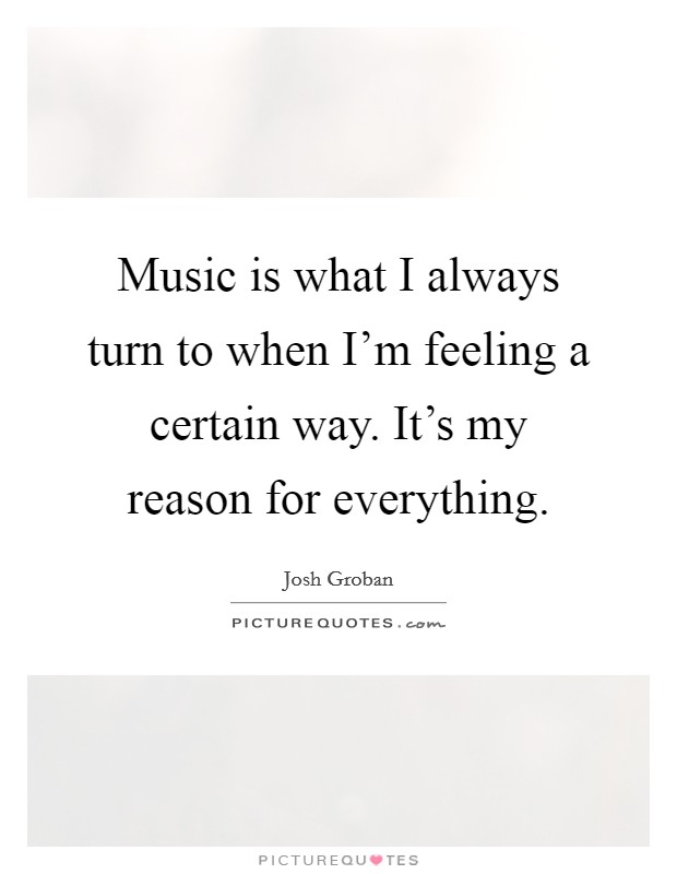 Music is what I always turn to when I'm feeling a certain way. It's my reason for everything. Picture Quote #1