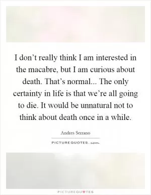 I don’t really think I am interested in the macabre, but I am curious about death. That’s normal... The only certainty in life is that we’re all going to die. It would be unnatural not to think about death once in a while Picture Quote #1