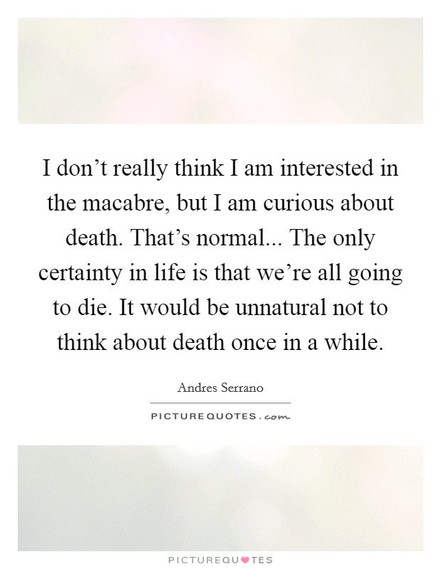 I don't really think I am interested in the macabre, but I am curious about death. That's normal... The only certainty in life is that we're all going to die. It would be unnatural not to think about death once in a while. Picture Quote #1
