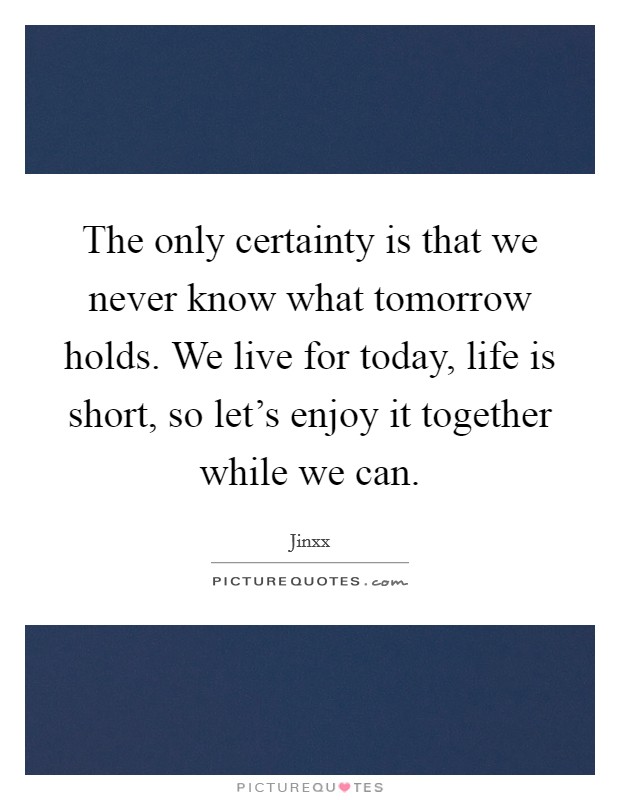 The only certainty is that we never know what tomorrow holds. We live for today, life is short, so let's enjoy it together while we can. Picture Quote #1