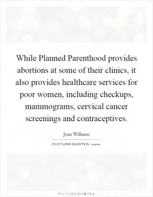 While Planned Parenthood provides abortions at some of their clinics, it also provides healthcare services for poor women, including checkups, mammograms, cervical cancer screenings and contraceptives Picture Quote #1