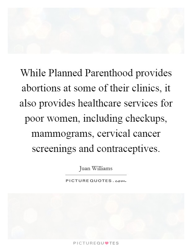 While Planned Parenthood provides abortions at some of their clinics, it also provides healthcare services for poor women, including checkups, mammograms, cervical cancer screenings and contraceptives. Picture Quote #1