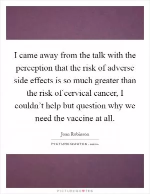 I came away from the talk with the perception that the risk of adverse side effects is so much greater than the risk of cervical cancer, I couldn’t help but question why we need the vaccine at all Picture Quote #1