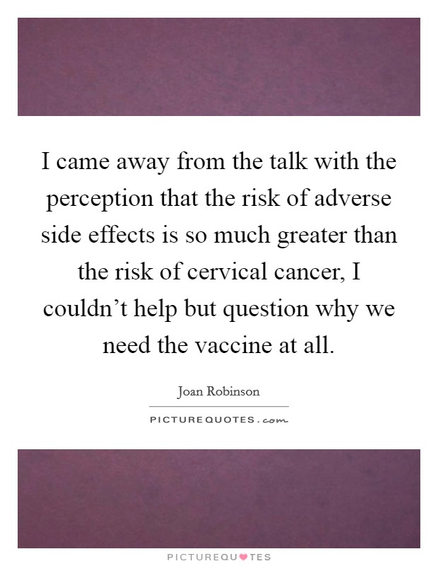I came away from the talk with the perception that the risk of adverse side effects is so much greater than the risk of cervical cancer, I couldn't help but question why we need the vaccine at all. Picture Quote #1
