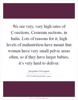 We see very, very high rates of C-sections, Cesarean sections, in India. Lots of reasons for it, high levels of malnutrition have meant that women have very small pelvic areas often, so if they have larger babies, it’s very hard to deliver Picture Quote #1