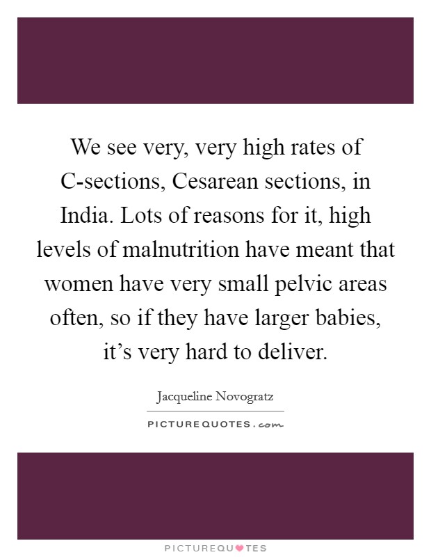 We see very, very high rates of C-sections, Cesarean sections, in India. Lots of reasons for it, high levels of malnutrition have meant that women have very small pelvic areas often, so if they have larger babies, it's very hard to deliver. Picture Quote #1