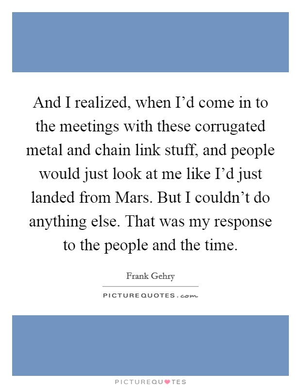 And I realized, when I'd come in to the meetings with these corrugated metal and chain link stuff, and people would just look at me like I'd just landed from Mars. But I couldn't do anything else. That was my response to the people and the time. Picture Quote #1