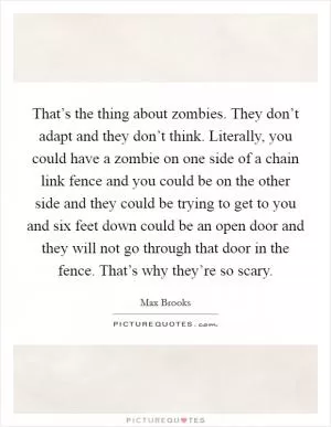 That’s the thing about zombies. They don’t adapt and they don’t think. Literally, you could have a zombie on one side of a chain link fence and you could be on the other side and they could be trying to get to you and six feet down could be an open door and they will not go through that door in the fence. That’s why they’re so scary Picture Quote #1
