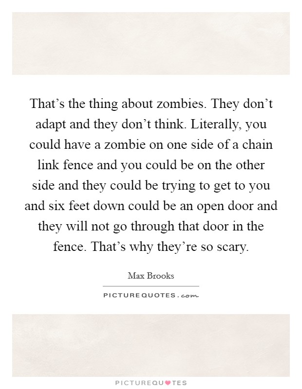 That's the thing about zombies. They don't adapt and they don't think. Literally, you could have a zombie on one side of a chain link fence and you could be on the other side and they could be trying to get to you and six feet down could be an open door and they will not go through that door in the fence. That's why they're so scary. Picture Quote #1