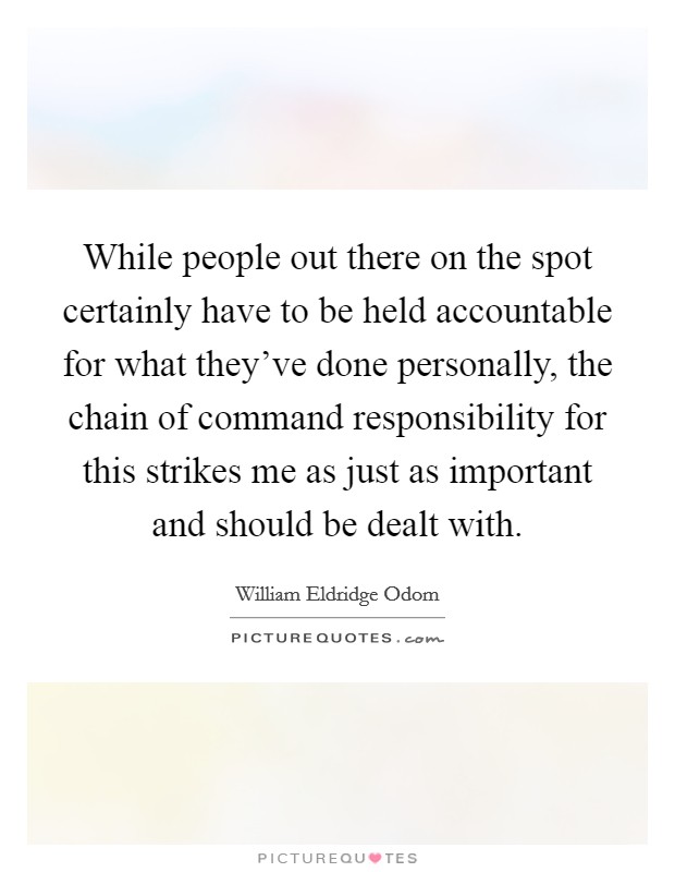 While people out there on the spot certainly have to be held accountable for what they've done personally, the chain of command responsibility for this strikes me as just as important and should be dealt with. Picture Quote #1