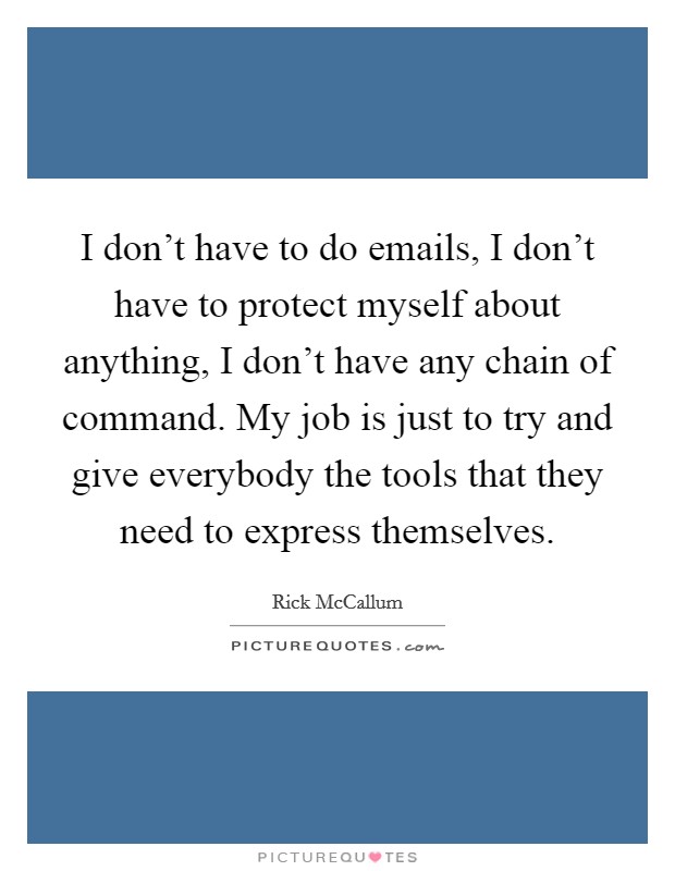 I don't have to do emails, I don't have to protect myself about anything, I don't have any chain of command. My job is just to try and give everybody the tools that they need to express themselves. Picture Quote #1