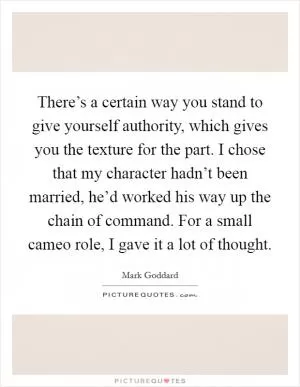 There’s a certain way you stand to give yourself authority, which gives you the texture for the part. I chose that my character hadn’t been married, he’d worked his way up the chain of command. For a small cameo role, I gave it a lot of thought Picture Quote #1