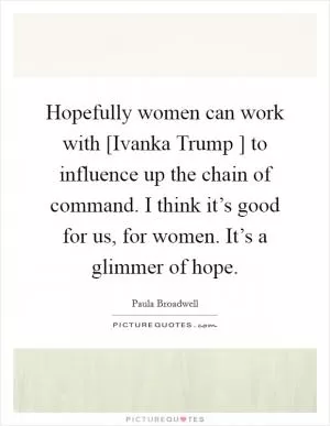 Hopefully women can work with [Ivanka Trump ] to influence up the chain of command. I think it’s good for us, for women. It’s a glimmer of hope Picture Quote #1
