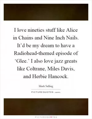 I love nineties stuff like Alice in Chains and Nine Inch Nails. It’d be my dream to have a Radiohead-themed episode of ‘Glee.’ I also love jazz greats like Coltrane, Miles Davis, and Herbie Hancock Picture Quote #1
