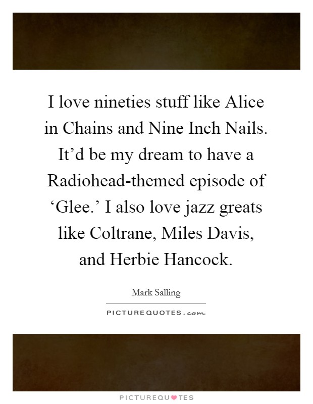 I love nineties stuff like Alice in Chains and Nine Inch Nails. It'd be my dream to have a Radiohead-themed episode of ‘Glee.' I also love jazz greats like Coltrane, Miles Davis, and Herbie Hancock. Picture Quote #1