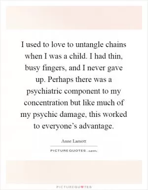 I used to love to untangle chains when I was a child. I had thin, busy fingers, and I never gave up. Perhaps there was a psychiatric component to my concentration but like much of my psychic damage, this worked to everyone’s advantage Picture Quote #1