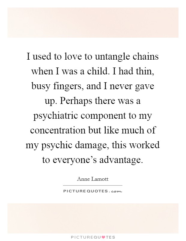 I used to love to untangle chains when I was a child. I had thin, busy fingers, and I never gave up. Perhaps there was a psychiatric component to my concentration but like much of my psychic damage, this worked to everyone's advantage. Picture Quote #1