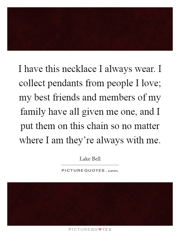 I have this necklace I always wear. I collect pendants from people I love; my best friends and members of my family have all given me one, and I put them on this chain so no matter where I am they're always with me. Picture Quote #1