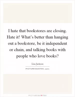 I hate that bookstores are closing. Hate it! What’s better than hanging out a bookstore, be it independent or chain, and talking books with people who love books? Picture Quote #1