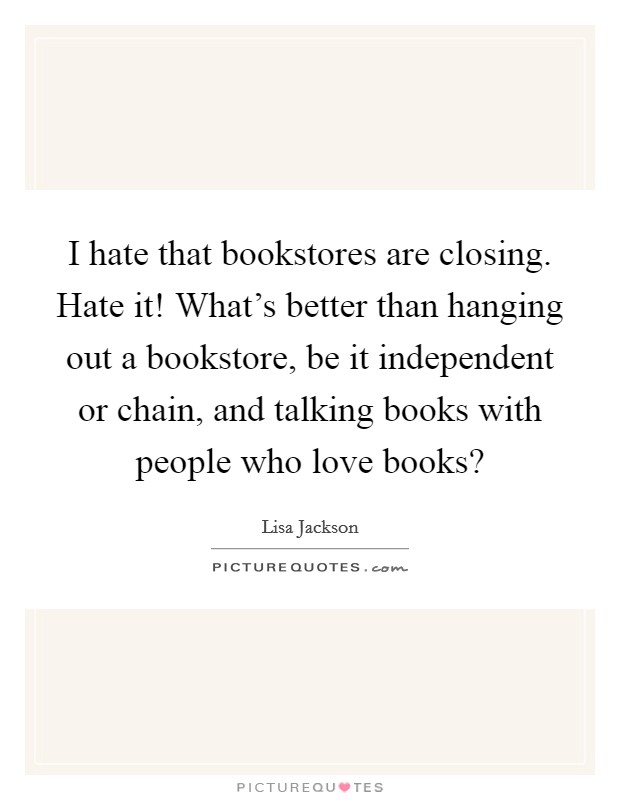 I hate that bookstores are closing. Hate it! What's better than hanging out a bookstore, be it independent or chain, and talking books with people who love books? Picture Quote #1