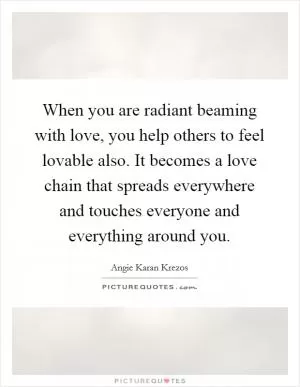 When you are radiant beaming with love, you help others to feel lovable also. It becomes a love chain that spreads everywhere and touches everyone and everything around you Picture Quote #1
