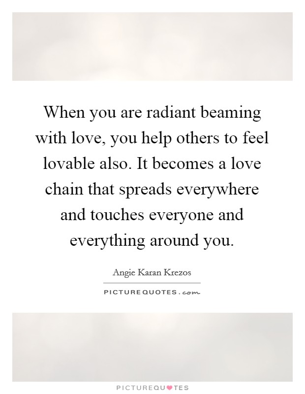 When you are radiant beaming with love, you help others to feel lovable also. It becomes a love chain that spreads everywhere and touches everyone and everything around you. Picture Quote #1