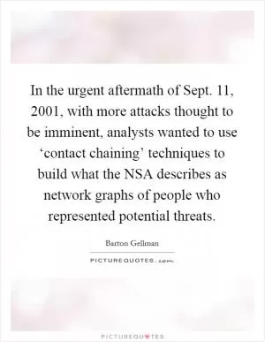 In the urgent aftermath of Sept. 11, 2001, with more attacks thought to be imminent, analysts wanted to use ‘contact chaining’ techniques to build what the NSA describes as network graphs of people who represented potential threats Picture Quote #1