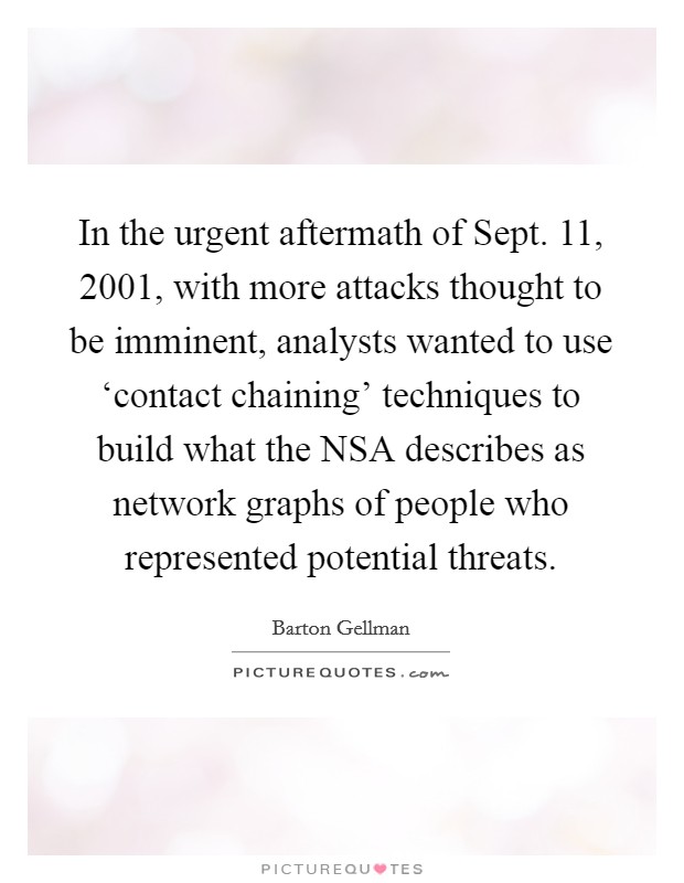 In the urgent aftermath of Sept. 11, 2001, with more attacks thought to be imminent, analysts wanted to use ‘contact chaining' techniques to build what the NSA describes as network graphs of people who represented potential threats. Picture Quote #1