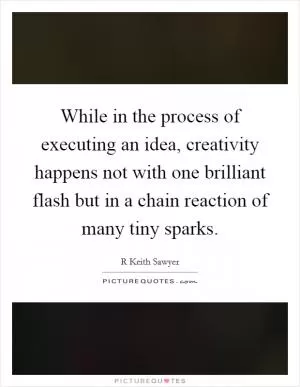 While in the process of executing an idea, creativity happens not with one brilliant flash but in a chain reaction of many tiny sparks Picture Quote #1