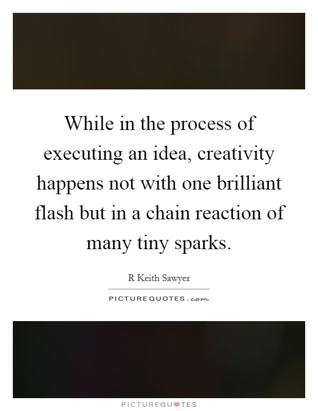 While in the process of executing an idea, creativity happens not with one brilliant flash but in a chain reaction of many tiny sparks. Picture Quote #1