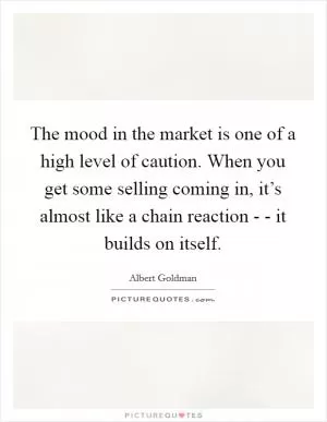 The mood in the market is one of a high level of caution. When you get some selling coming in, it’s almost like a chain reaction - - it builds on itself Picture Quote #1