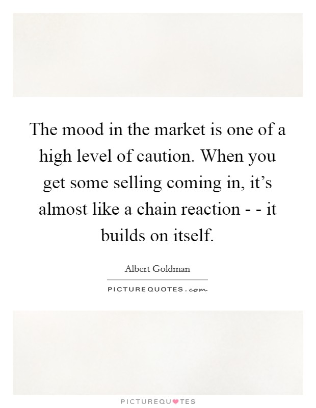 The mood in the market is one of a high level of caution. When you get some selling coming in, it's almost like a chain reaction - - it builds on itself. Picture Quote #1