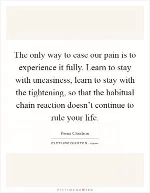 The only way to ease our pain is to experience it fully. Learn to stay with uneasiness, learn to stay with the tightening, so that the habitual chain reaction doesn’t continue to rule your life Picture Quote #1