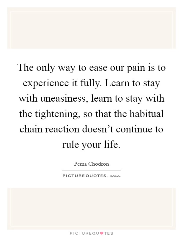 The only way to ease our pain is to experience it fully. Learn to stay with uneasiness, learn to stay with the tightening, so that the habitual chain reaction doesn't continue to rule your life. Picture Quote #1