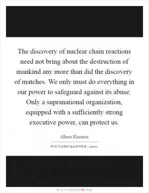 The discovery of nuclear chain reactions need not bring about the destruction of mankind any more than did the discovery of matches. We only must do everything in our power to safeguard against its abuse. Only a supranational organization, equipped with a sufficiently strong executive power, can protect us Picture Quote #1