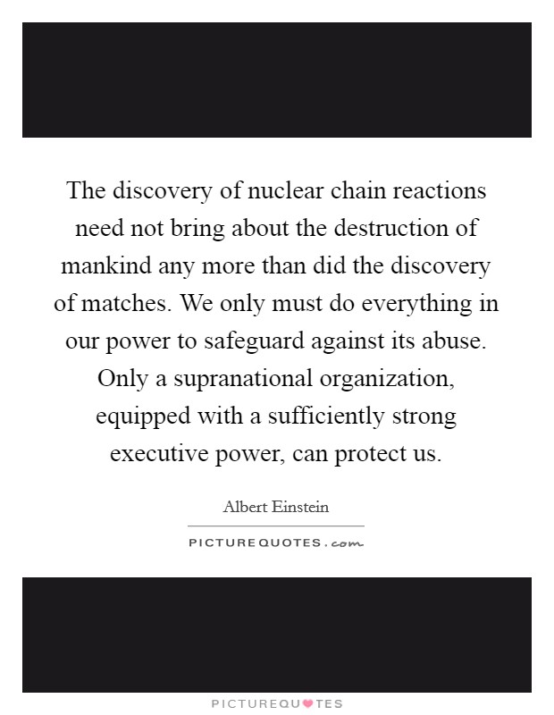 The discovery of nuclear chain reactions need not bring about the destruction of mankind any more than did the discovery of matches. We only must do everything in our power to safeguard against its abuse. Only a supranational organization, equipped with a sufficiently strong executive power, can protect us. Picture Quote #1