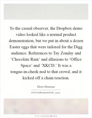 To the casual observer, the Dropbox demo video looked like a normal product demonstration, but we put in about a dozen Easter eggs that were tailored for the Digg audience. References to Tay Zonday and ‘Chocolate Rain’ and allusions to ‘Office Space’ and ‘XKCD.’ It was a tongue-in-cheek nod to that crowd, and it kicked off a chain reaction Picture Quote #1